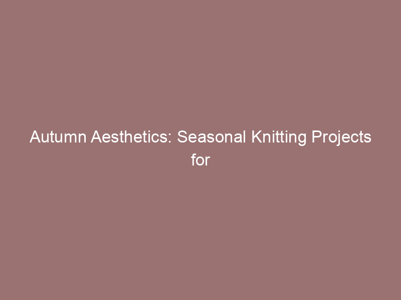 Autumn Aesthetics: Seasonal Knitting Projects for Fall
