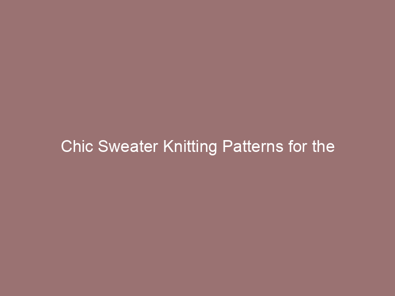 Chic Sweater Knitting Patterns for the Fashion-Forward Knitter