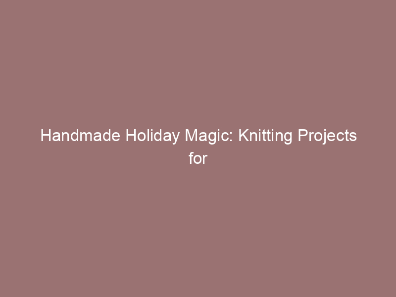 Handmade Holiday Magic: Knitting Projects for Gift-Giving