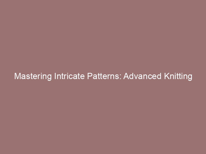Mastering Intricate Patterns: Advanced Knitting Techniques Unveiled